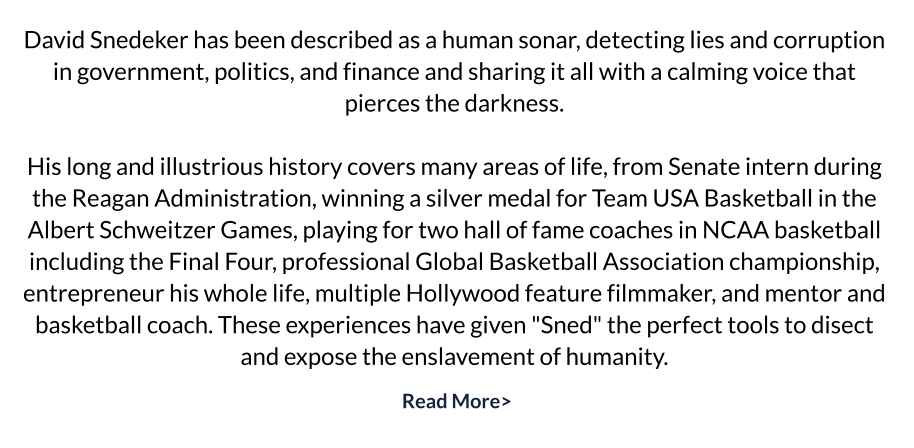 David Snedeker has been described as a human sonar, detecting lies and corruption in government, politics, and finance and sharing it all with a calming voice that pierces the darkness.   His long and illustrious history covers many areas of life, from Senate intern during the Reagan Administration, winning a silver medal for Team USA Basketball in the Albert Schweitzer Games, playing for two hall of fame coaches in NCAA basketball including the Final Four, professional Global Basketball Association championship, entrepreneur his whole life, multiple Hollywood feature filmmaker, and mentor and basketball coach. These experiences have given "Sned" the perfect tools to disect and expose the enslavement of humanity.
